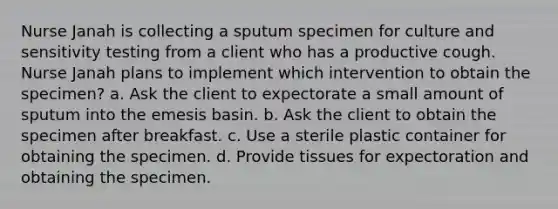 Nurse Janah is collecting a sputum specimen for culture and sensitivity testing from a client who has a productive cough. Nurse Janah plans to implement which intervention to obtain the specimen? a. Ask the client to expectorate a small amount of sputum into the emesis basin. b. Ask the client to obtain the specimen after breakfast. c. Use a sterile plastic container for obtaining the specimen. d. Provide tissues for expectoration and obtaining the specimen.