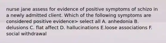 nurse jane assess for evidence of positive symptoms of schizo in a newly admitted client. Which of the following symptoms are considered positive evidence> select all A. anhedonia B. delusions C. flat affect D. hallucinations E.loose associations F. social withdrawal