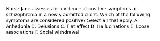 Nurse Jane assesses for evidence of positive symptoms of schizophrenia in a newly admitted client. Which of the following symptoms are considered positive? Select all that apply. A. Anhedonia B. Delusions C. Flat affect D. Hallucinations E. Loose associations F. Social withdrawal
