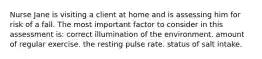 Nurse Jane is visiting a client at home and is assessing him for risk of a fall. The most important factor to consider in this assessment is: correct illumination of the environment. amount of regular exercise. the resting pulse rate. status of salt intake.