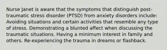 Nurse Janet is aware that the symptoms that distinguish post-traumatic stress disorder (PTSD) from anxiety disorders include: Avoiding situations and certain activities that resemble any type of stress. Demonstrating a blunted affect when discussing the traumatic situations. Having a minimum interest in family and others. Re-experiencing the trauma in dreams or flashback.