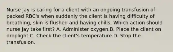 Nurse Jay is caring for a client with an ongoing transfusion of packed RBC's when suddenly the client is having difficulty of breathing, skin is flushed and having chills. Which action should nurse Jay take first? A. Administer oxygen.B. Place the client on droplight.C. Check the client's temperature.D. Stop the transfusion.