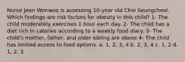 Nurse Jeon Wonwoo is assessing 10-year old Choi Seungcheol. Which findings are risk factors for obesity in this child? 1- The child moderately exercises 1 hour each day. 2- The child has a diet rich in calories according to a weekly food diary. 3- The child's mother, father, and older sibling are obese 4- The child has limited access to food options. a. 1, 2, 3, 4 b. 2, 3, 4 c. 1, 2 d. 1, 2, 3