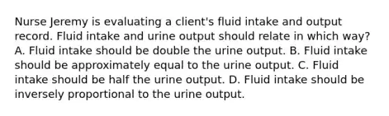 Nurse Jeremy is evaluating a client's fluid intake and output record. Fluid intake and urine output should relate in which way? A. Fluid intake should be double the urine output. B. Fluid intake should be approximately equal to the urine output. C. Fluid intake should be half the urine output. D. Fluid intake should be inversely proportional to the urine output.