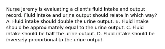 Nurse Jeremy is evaluating a client's fluid intake and output record. Fluid intake and urine output should relate in which way? A. Fluid intake should double the urine output. B. Fluid intake should be approximately equal to the urine output. C. Fluid intake should be half the urine output. D. Fluid intake should be inversely proportional to the urine output.