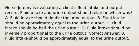 Nurse Jeremy is evaluating a client's fluid intake and output record. Fluid intake and urine output should relate in which way? A. Fluid intake should double the urine output. B. Fluid intake should be approximately equal to the urine output. C. Fluid intake should be half the urine output. D. Fluid intake should be inversely proportional to the urine output. Correct Answer: B. Fluid intake should be approximately equal to the urine output.