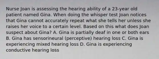 Nurse Joan is assessing the hearing ability of a 23-year old patient named Gina. When doing the whisper test Joan notices that Gina cannot accurately repeat what she tells her unless she raises her voice to a certain level. Based on this what does Joan suspect about Gina? A. Gina is partially deaf in one or both ears B. Gina has sensorineural (perceptive) hearing loss C. Gina is experiencing mixed hearing loss D. Gina is experiencing conductive hearing loss