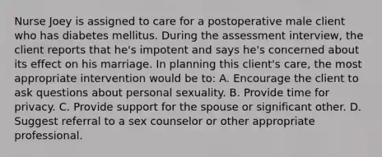 Nurse Joey is assigned to care for a postoperative male client who has diabetes mellitus. During the assessment interview, the client reports that he's impotent and says he's concerned about its effect on his marriage. In planning this client's care, the most appropriate intervention would be to: A. Encourage the client to ask questions about personal sexuality. B. Provide time for privacy. C. Provide support for the spouse or significant other. D. Suggest referral to a sex counselor or other appropriate professional.