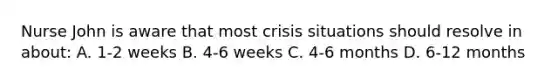 Nurse John is aware that most crisis situations should resolve in about: A. 1-2 weeks B. 4-6 weeks C. 4-6 months D. 6-12 months