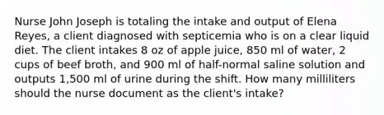 Nurse John Joseph is totaling the intake and output of Elena Reyes, a client diagnosed with septicemia who is on a clear liquid diet. The client intakes 8 oz of apple juice, 850 ml of water, 2 cups of beef broth, and 900 ml of half-normal saline solution and outputs 1,500 ml of urine during the shift. How many milliliters should the nurse document as the client's intake?