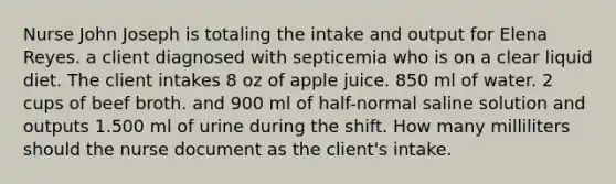 Nurse John Joseph is totaling the intake and output for Elena Reyes. a client diagnosed with septicemia who is on a clear liquid diet. The client intakes 8 oz of apple juice. 850 ml of water. 2 cups of beef broth. and 900 ml of half-normal saline solution and outputs 1.500 ml of urine during the shift. How many milliliters should the nurse document as the client's intake.