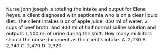 Nurse John Joseph is totaling the intake and output for Elena Reyes, a client diagnosed with septicemia who is on a clear liquid diet. The client intakes 8 oz of apple juice, 850 ml of water, 2 cups of beef broth, and 900 ml of half-normal saline solution and outputs 1,500 ml of urine during the shift. How many milliliters should the nurse document as the client's intake. A. 2,230 B. 2,740 C. 2,470 D. 2,320