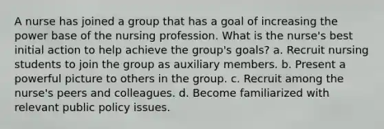 A nurse has joined a group that has a goal of increasing the power base of the nursing profession. What is the nurse's best initial action to help achieve the group's goals? a. Recruit nursing students to join the group as auxiliary members. b. Present a powerful picture to others in the group. c. Recruit among the nurse's peers and colleagues. d. Become familiarized with relevant public policy issues.