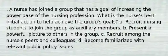 . A nurse has joined a group that has a goal of increasing the power base of the nursing profession. What is the nurse's best initial action to help achieve the group's goals? a. Recruit nursing students to join the group as auxiliary members. b. Present a powerful picture to others in the group. c. Recruit among the nurse's peers and colleagues. d. Become familiarized with relevant public policy issues