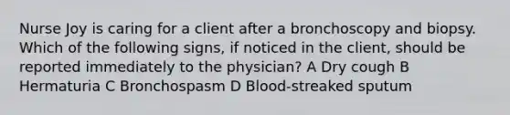 Nurse Joy is caring for a client after a bronchoscopy and biopsy. Which of the following signs, if noticed in the client, should be reported immediately to the physician? A Dry cough B Hermaturia C Bronchospasm D Blood-streaked sputum