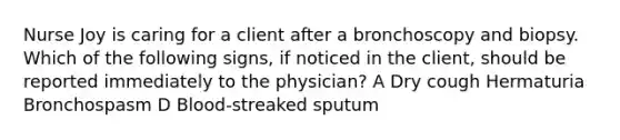 Nurse Joy is caring for a client after a bronchoscopy and biopsy. Which of the following signs, if noticed in the client, should be reported immediately to the physician? A Dry cough Hermaturia Bronchospasm D Blood-streaked sputum