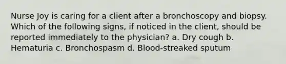 Nurse Joy is caring for a client after a bronchoscopy and biopsy. Which of the following signs, if noticed in the client, should be reported immediately to the physician? a. Dry cough b. Hematuria c. Bronchospasm d. Blood-streaked sputum