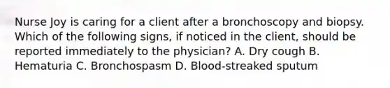 Nurse Joy is caring for a client after a bronchoscopy and biopsy. Which of the following signs, if noticed in the client, should be reported immediately to the physician? A. Dry cough B. Hematuria C. Bronchospasm D. Blood-streaked sputum