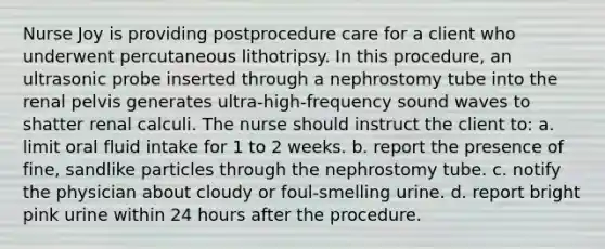 Nurse Joy is providing postprocedure care for a client who underwent percutaneous lithotripsy. In this procedure, an ultrasonic probe inserted through a nephrostomy tube into the renal pelvis generates ultra-high-frequency sound waves to shatter renal calculi. The nurse should instruct the client to: a. limit oral fluid intake for 1 to 2 weeks. b. report the presence of fine, sandlike particles through the nephrostomy tube. c. notify the physician about cloudy or foul-smelling urine. d. report bright pink urine within 24 hours after the procedure.