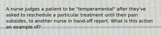 A nurse judges a patient to be "temperamental" after they've asked to reschedule a particular treatment until their pain subsides, to another nurse in hand-off report. What is this action an example of?