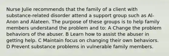 Nurse Julie recommends that the family of a client with substance-related disorder attend a support group such as Al-Anon and Alateen. The purpose of these groups is to help family members understand the problem and to: A Change the problem behaviors of the abuser. B Learn how to assist the abuser in getting help. C Maintain focus on changing their own behaviors. D Prevent substance problems in vulnerable family members.