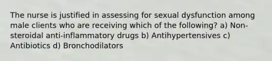 The nurse is justified in assessing for sexual dysfunction among male clients who are receiving which of the following? a) Non-steroidal anti-inflammatory drugs b) Antihypertensives c) Antibiotics d) Bronchodilators