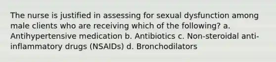 The nurse is justified in assessing for sexual dysfunction among male clients who are receiving which of the following? a. Antihypertensive medication b. Antibiotics c. Non-steroidal anti-inflammatory drugs (NSAIDs) d. Bronchodilators