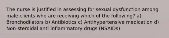 The nurse is justified in assessing for sexual dysfunction among male clients who are receiving which of the following? a) Bronchodilators b) Antibiotics c) Antihypertensive medication d) Non-steroidal anti-inflammatory drugs (NSAIDs)