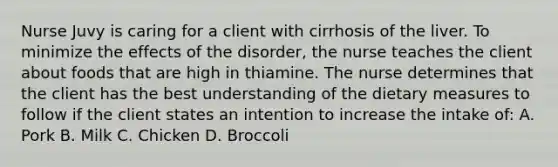 Nurse Juvy is caring for a client with cirrhosis of the liver. To minimize the effects of the disorder, the nurse teaches the client about foods that are high in thiamine. The nurse determines that the client has the best understanding of the dietary measures to follow if the client states an intention to increase the intake of: A. Pork B. Milk C. Chicken D. Broccoli