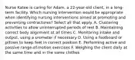 Nurse Katee is caring for Adam, a 22-year-old client, in a long-term facility. Which nursing intervention would be appropriate when identifying nursing interventions aimed at promoting and preventing contractures? Select all that apply. A. Clustering activities to allow uninterrupted periods of rest B. Maintaining correct body alignment at all times C. Monitoring intake and output, using a urometer if necessary D. Using a footboard or pillows to keep feet in correct position E. Performing active and passive range-of-motion exercises F. Weighing the client daily at the same time and in the same clothes