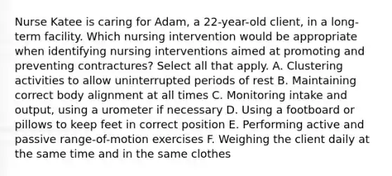 Nurse Katee is caring for Adam, a 22-year-old client, in a long-term facility. Which nursing intervention would be appropriate when identifying nursing interventions aimed at promoting and preventing contractures? Select all that apply. A. Clustering activities to allow uninterrupted periods of rest B. Maintaining correct body alignment at all times C. Monitoring intake and output, using a urometer if necessary D. Using a footboard or pillows to keep feet in correct position E. Performing active and passive range-of-motion exercises F. Weighing the client daily at the same time and in the same clothes