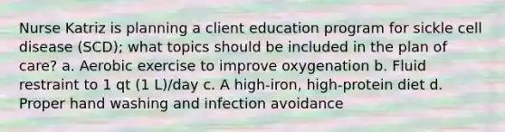 Nurse Katriz is planning a client education program for sickle cell disease (SCD); what topics should be included in the plan of care? a. Aerobic exercise to improve oxygenation b. Fluid restraint to 1 qt (1 L)/day c. A high-iron, high-protein diet d. Proper hand washing and infection avoidance