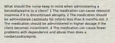 What should the nurse keep in mind when administering a benzodiazepine to a client? 1 The medication can cause rebound insomnia if it is discontinued abruptly. 2 The medication should be administered cautiously for infants less than 6 months old. 3 The medication should be administered in higher dosage if the client becomes incontinent. 4 The medication can cause fewer problems with dependence and abuse than does a nonbenzodiazepine.