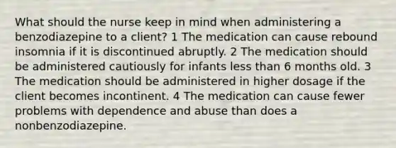 What should the nurse keep in mind when administering a benzodiazepine to a client? 1 The medication can cause rebound insomnia if it is discontinued abruptly. 2 The medication should be administered cautiously for infants <a href='https://www.questionai.com/knowledge/k7BtlYpAMX-less-than' class='anchor-knowledge'>less than</a> 6 months old. 3 The medication should be administered in higher dosage if the client becomes incontinent. 4 The medication can cause fewer problems with dependence and abuse than does a nonbenzodiazepine.