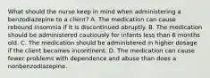 What should the nurse keep in mind when administering a benzodiazepine to a client? A. The medication can cause rebound insomnia if it is discontinued abruptly. B. The medication should be administered cautiously for infants less than 6 months old. C. The medication should be administered in higher dosage if the client becomes incontinent. D. The medication can cause fewer problems with dependence and abuse than does a nonbenzodiazepine.