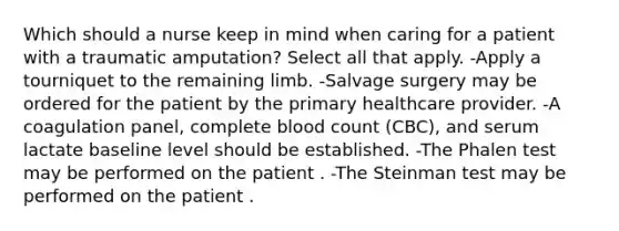 Which should a nurse keep in mind when caring for a patient with a traumatic amputation? Select all that apply. -Apply a tourniquet to the remaining limb. -Salvage surgery may be ordered for the patient by the primary healthcare provider. -A coagulation panel, complete blood count (CBC), and serum lactate baseline level should be established. -The Phalen test may be performed on the patient . -The Steinman test may be performed on the patient .