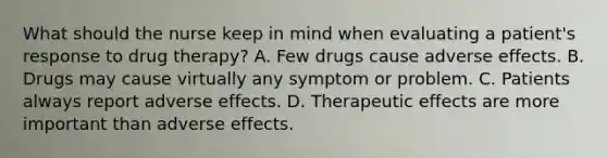 What should the nurse keep in mind when evaluating a patient's response to drug therapy? A. Few drugs cause adverse effects. B. Drugs may cause virtually any symptom or problem. C. Patients always report adverse effects. D. Therapeutic effects are more important than adverse effects.