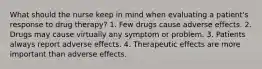 What should the nurse keep in mind when evaluating a patient's response to drug therapy? 1. Few drugs cause adverse effects. 2. Drugs may cause virtually any symptom or problem. 3. Patients always report adverse effects. 4. Therapeutic effects are more important than adverse effects.