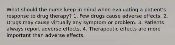 What should the nurse keep in mind when evaluating a patient's response to drug therapy? 1. Few drugs cause adverse effects. 2. Drugs may cause virtually any symptom or problem. 3. Patients always report adverse effects. 4. Therapeutic effects are more important than adverse effects.