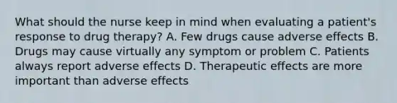 What should the nurse keep in mind when evaluating a patient's response to drug therapy? A. Few drugs cause adverse effects B. Drugs may cause virtually any symptom or problem C. Patients always report adverse effects D. Therapeutic effects are more important than adverse effects