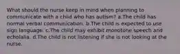 What should the nurse keep in mind when planning to communicate with a child who has autism? a.The child has normal verbal communication. b.The child is expected to use sign language. c.The child may exhibit monotone speech and echolalia. d.The child is not listening if she is not looking at the nurse.