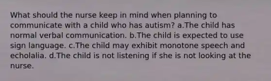 What should the nurse keep in mind when planning to communicate with a child who has autism? a.The child has normal verbal communication. b.The child is expected to use sign language. c.The child may exhibit monotone speech and echolalia. d.The child is not listening if she is not looking at the nurse.