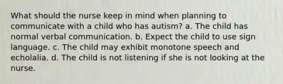 What should the nurse keep in mind when planning to communicate with a child who has autism? a. The child has normal verbal communication. b. Expect the child to use sign language. c. The child may exhibit monotone speech and echolalia. d. The child is not listening if she is not looking at the nurse.