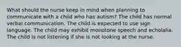 What should the nurse keep in mind when planning to communicate with a child who has autism? The child has normal verbal communication. The child is expected to use sign language. The child may exhibit monotone speech and echolalia. The child is not listening if she is not looking at the nurse.