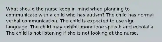 What should the nurse keep in mind when planning to communicate with a child who has autism? The child has normal verbal communication. The child is expected to use sign language. The child may exhibit monotone speech and echolalia. The child is not listening if she is not looking at the nurse.