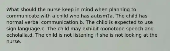 What should the nurse keep in mind when planning to communicate with a child who has autism?a. The child has normal verbal communication.b. The child is expected to use sign language.c. The child may exhibit monotone speech and echolalia.d. The child is not listening if she is not looking at the nurse.