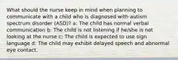 What should the nurse keep in mind when planning to communicate with a child who is diagnosed with autism spectrum disorder (ASD)? a: The child has normal verbal communication b: The child is not listening if he/she is not looking at the nurse c: The child is expected to use sign language d: The child may exhibit delayed speech and abnormal eye contact.