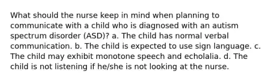 What should the nurse keep in mind when planning to communicate with a child who is diagnosed with an autism spectrum disorder (ASD)? a. The child has normal verbal communication. b. The child is expected to use sign language. c. The child may exhibit monotone speech and echolalia. d. The child is not listening if he/she is not looking at the nurse.