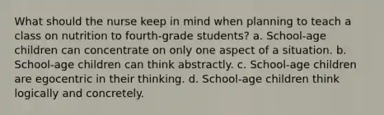 What should the nurse keep in mind when planning to teach a class on nutrition to fourth-grade students? a. School-age children can concentrate on only one aspect of a situation. b. School-age children can think abstractly. c. School-age children are egocentric in their thinking. d. School-age children think logically and concretely.