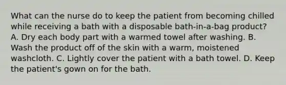 What can the nurse do to keep the patient from becoming chilled while receiving a bath with a disposable bath-in-a-bag product? A. Dry each body part with a warmed towel after washing. B. Wash the product off of the skin with a warm, moistened washcloth. C. Lightly cover the patient with a bath towel. D. Keep the patient's gown on for the bath.